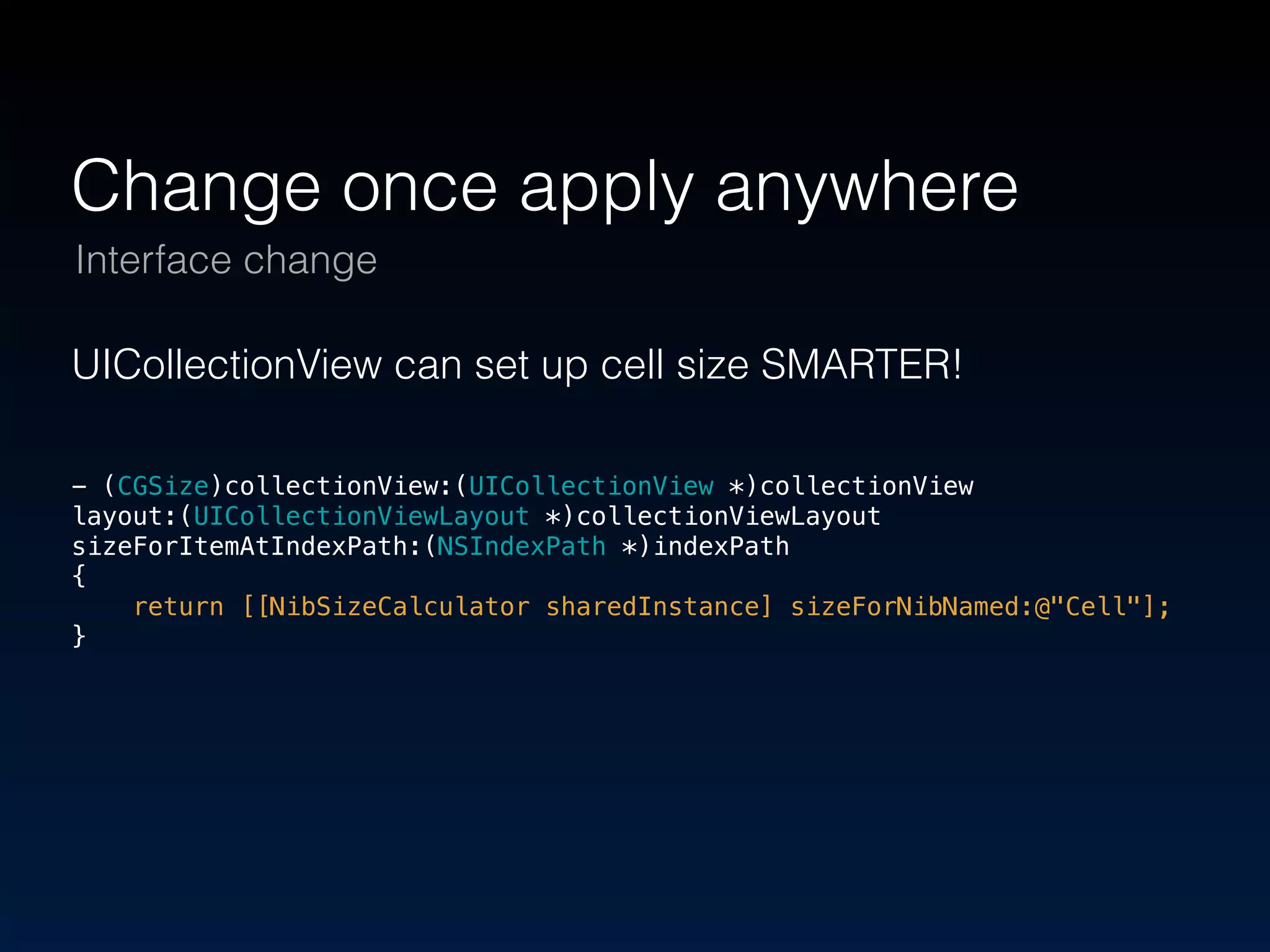 Change once apply anywhere 
Interface change 
UICollectionView can set up cell size SMARTER! 
! 
- (CGSize)collectionView:(UICollectionView *)collectionView 
layout:(UICollectionViewLayout *)collectionViewLayout 
sizeForItemAtIndexPath:(NSIndexPath *)indexPath 
{ 
return [[NibSizeCalculator sharedInstance] sizeForNibNamed:@"Cell"]; 
} 
 