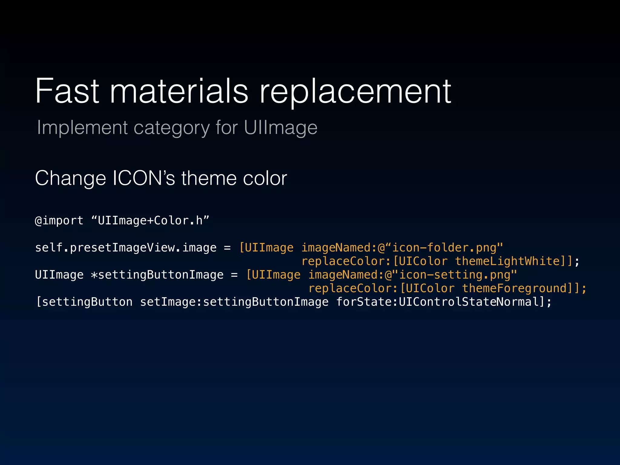 Fast materials replacement 
Implement category for UIImage 
Change ICON’s theme color 
@import “UIImage+Color.h” 
self.presetImageView.image = [UIImage imageNamed:@“icon-folder.png" 
replaceColor:[UIColor themeLightWhite]]; 
UIImage *settingButtonImage = [UIImage imageNamed:@"icon-setting.png" 
replaceColor:[UIColor themeForeground]]; 
[settingButton setImage:settingButtonImage forState:UIControlStateNormal]; 
 