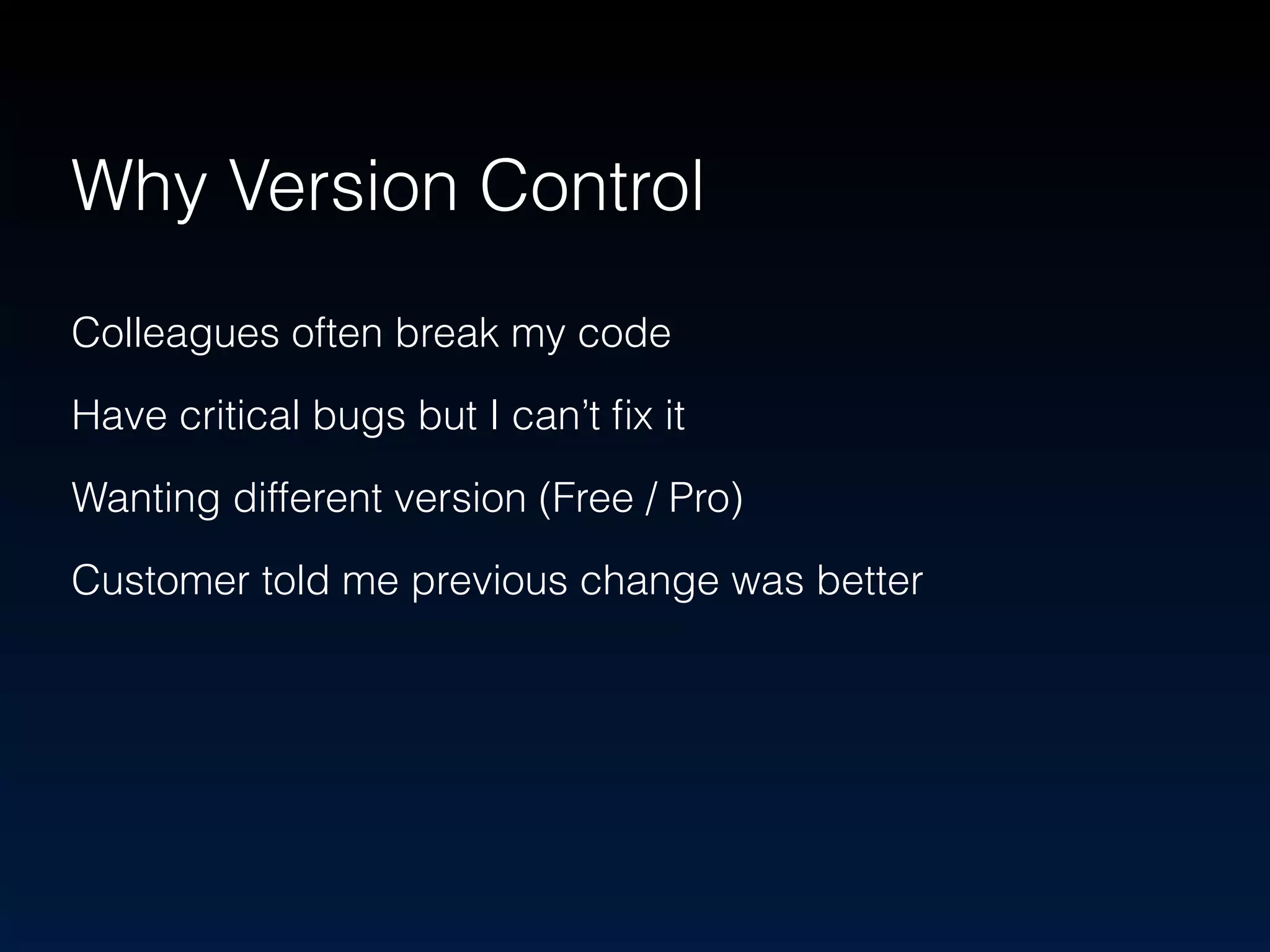 Why Version Control 
Colleagues often break my code 
Have critical bugs but I can’t fix it 
Wanting different version (Free / Pro) 
Customer told me previous change was better 
 