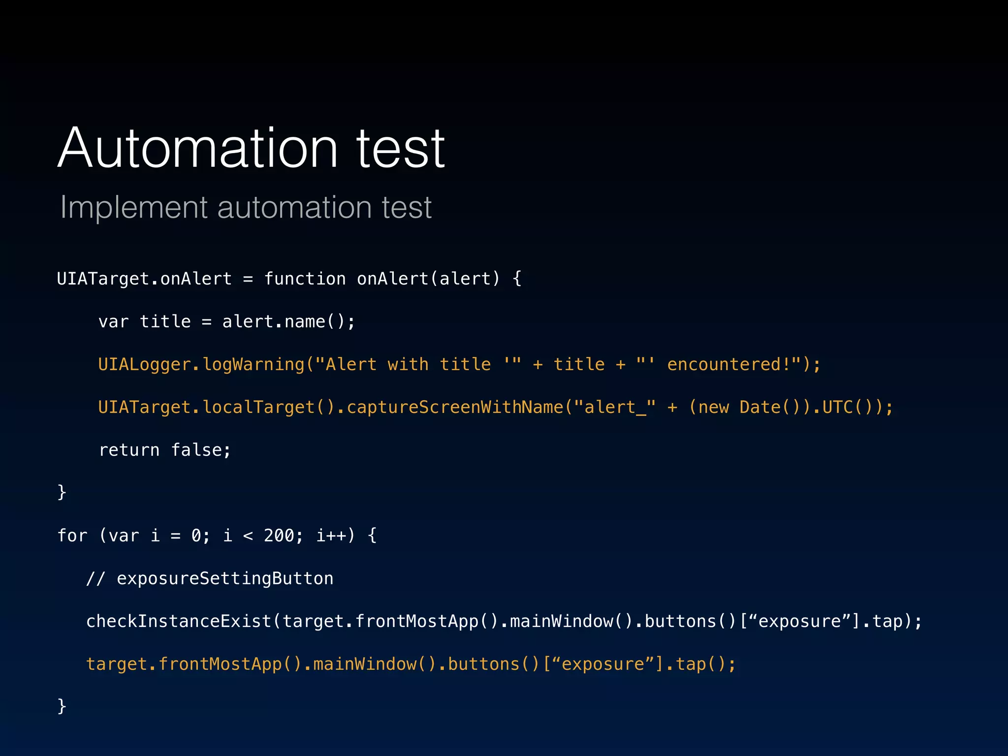Automation test 
Implement automation test 
UIATarget.onAlert = function onAlert(alert) { 
var title = alert.name(); 
UIALogger.logWarning("Alert with title '" + title + "' encountered!"); 
UIATarget.localTarget().captureScreenWithName("alert_" + (new Date()).UTC()); 
return false; 
} 
for (var i = 0; i < 200; i++) { 
// exposureSettingButton 
checkInstanceExist(target.frontMostApp().mainWindow().buttons()[“exposure”].tap); 
target.frontMostApp().mainWindow().buttons()[“exposure”].tap(); 
} 
 