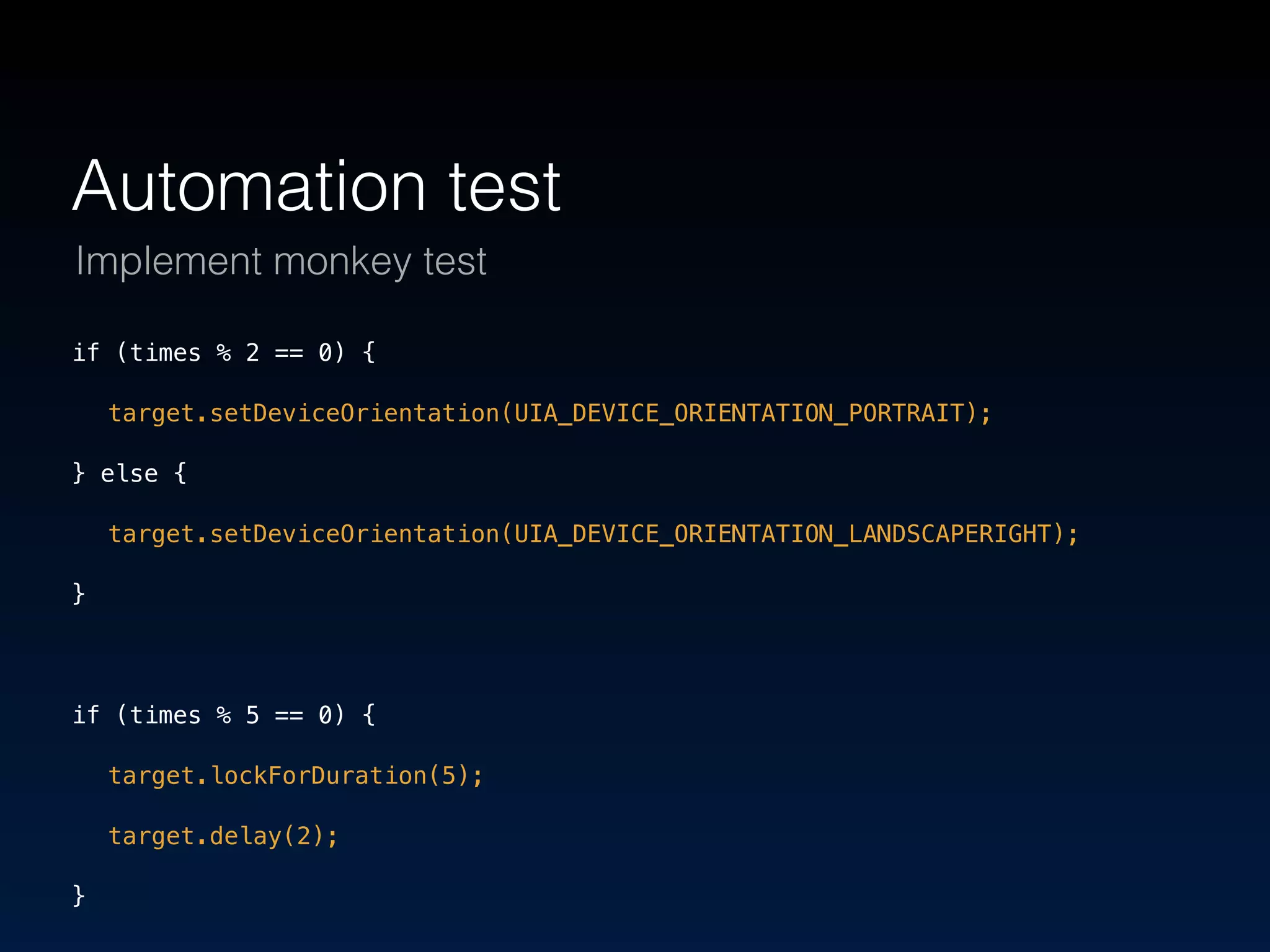 Automation test 
Implement monkey test 
if (times % 2 == 0) { 
target.setDeviceOrientation(UIA_DEVICE_ORIENTATION_PORTRAIT); 
} else { 
target.setDeviceOrientation(UIA_DEVICE_ORIENTATION_LANDSCAPERIGHT); 
} 
if (times % 5 == 0) { 
target.lockForDuration(5); 
target.delay(2); 
} 
 