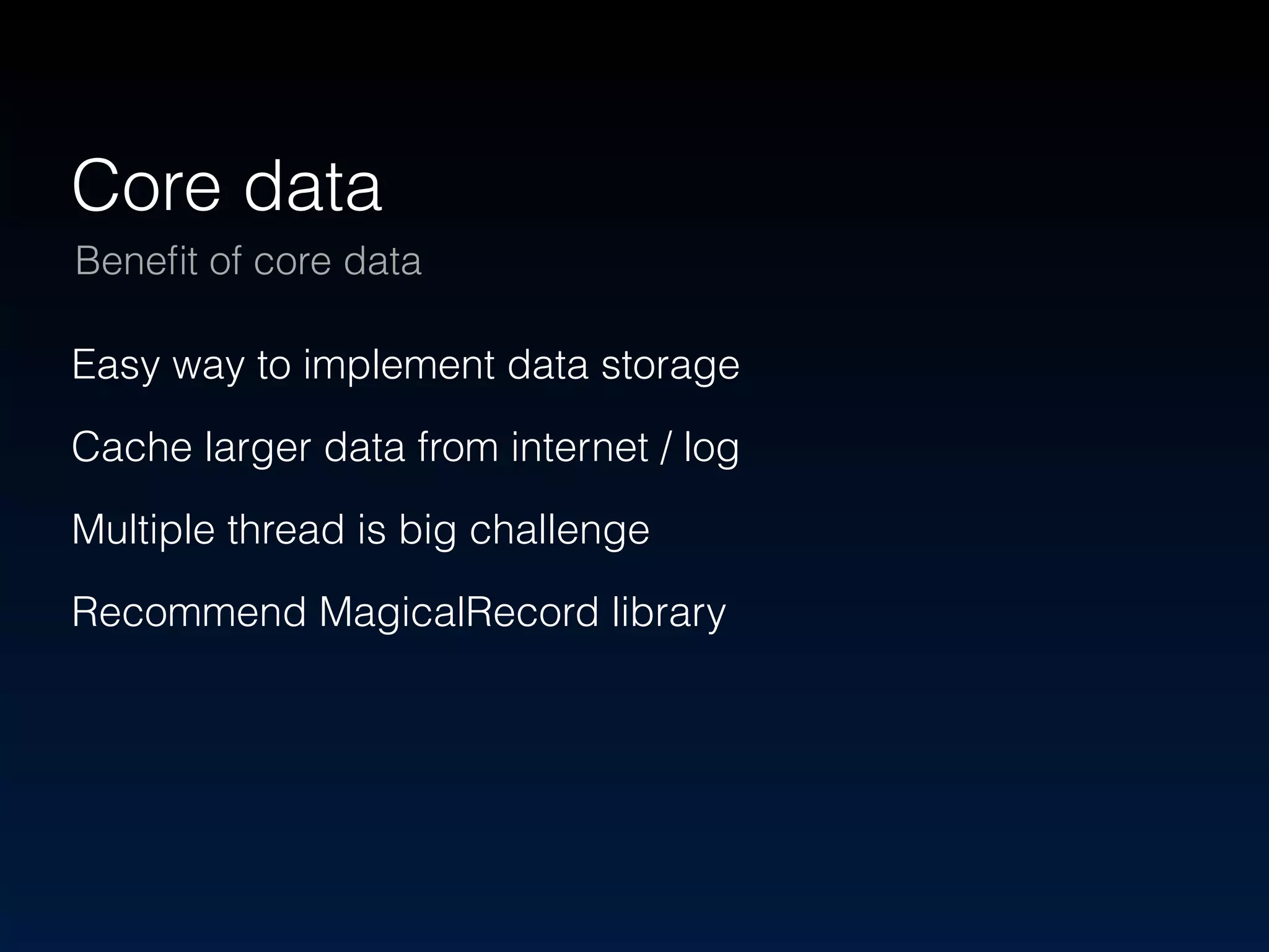 Core data 
Benefit of core data 
Easy way to implement data storage 
Cache larger data from internet / log 
Multiple thread is big challenge 
Recommend MagicalRecord library 
 