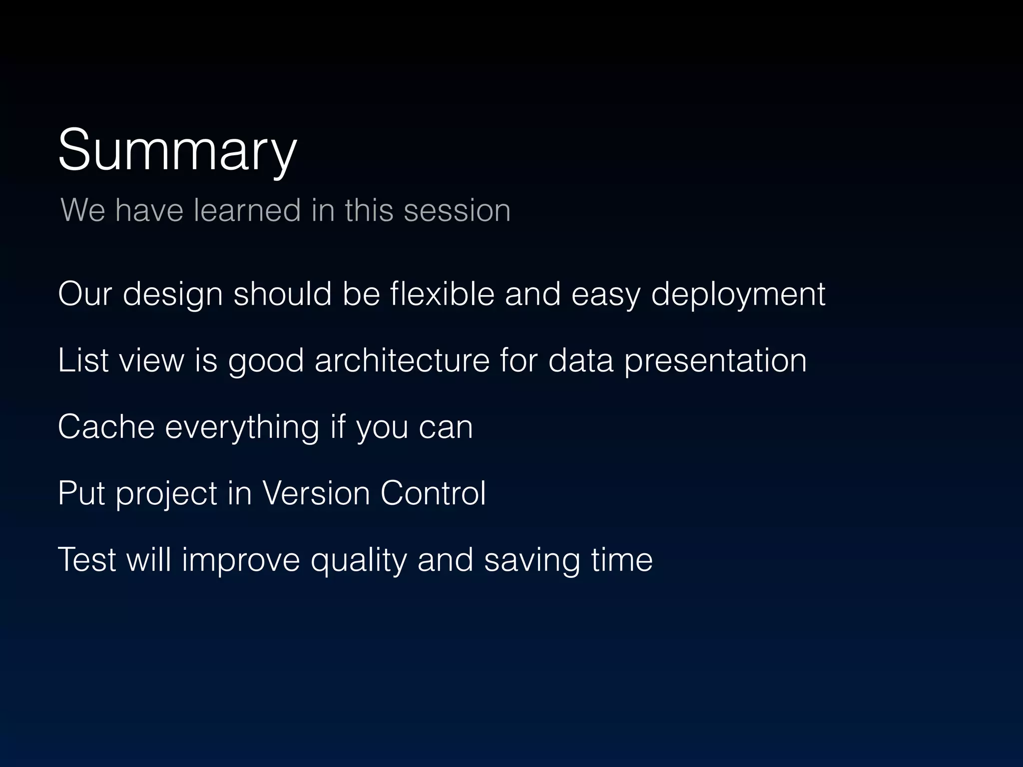 Summary 
We have learned in this session 
Our design should be flexible and easy deployment 
List view is good architecture for data presentation 
Cache everything if you can 
Put project in Version Control 
Test will improve quality and saving time 
 