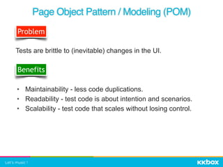 • Maintainability - less code duplications.
• Readability - test code is about intention and scenarios.
• Scalability - test code that scales without losing control.
Page Object Pattern / Modeling (POM)
Problem
Tests are brittle to (inevitable) changes in the UI.
Benefits
 
