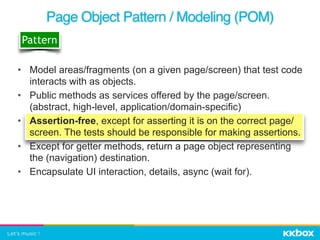 Page Object Pattern / Modeling (POM)
Pattern
• Model areas/fragments (on a given page/screen) that test code
interacts with as objects.
• Public methods as services offered by the page/screen.
(abstract, high-level, application/domain-specific)
• Assertion-free, except for asserting it is on the correct page/
screen. The tests should be responsible for making assertions.
• Except for getter methods, return a page object representing
the (navigation) destination.
• Encapsulate UI interaction, details, async (wait for).
 