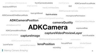 14Making Camera Amazing
ADKCameraPosition
ADKCameraFlashMode
ADKCameraTorchMode
ADKCameraMirrorMode
ADKCameraFocusMode
ADKCameraExposureMode
ADKCameraWhiteBlanceMode
ADKCameraErrorCodealignDeviceOrientation
trackLiveVideoData
cameraQuality
captureVideoPreviewLayer
recording
exposureBias
shutterSpeed
ISO
zoomFactor lensPosition
whiteBalanceTemperature
whiteBalanceTint
lowLightBoost
stabilization
cameraPermission
microphonePermission
frontCameraAvailable
rearCameraAvailable
optimizeForHighestFrameRate
flashAvailable
torchAvailable
focusAtPoint
exposureAtPoint
startCamera
stopCamera
captureImage
startCaptureVideo
stopCaptureVideo
ADKCamera
 