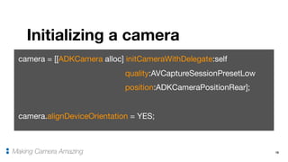 15
Initializing a camera
Making Camera Amazing
camera = [[ADKCamera alloc] initCameraWithDelegate:self

quality:AVCaptureSessionPresetLow

position:ADKCameraPositionRear];

camera.alignDeviceOrientation = YES;
 