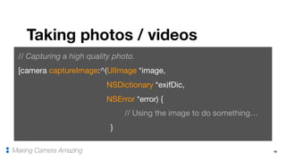 18
Taking photos / videos
Making Camera Amazing
// Capturing a high quality photo.
[camera captureImage:^(UIImage *image,

NSDictionary *exifDic, 

NSError *error) {

// Using the image to do something…

}
 