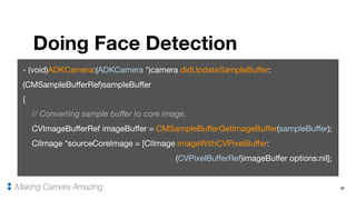 27
Doing Face Detection
Making Camera Amazing
- (void)ADKCamera:(ADKCamera *)camera didUpdateSampleBuffer:
(CMSampleBufferRef)sampleBuffer

{

// Converting sample buffer to core image.

CVImageBufferRef imageBuffer = CMSampleBufferGetImageBuffer(sampleBuffer);

CIImage *sourceCoreImage = [CIImage imageWithCVPixelBuffer:

(CVPixelBufferRef)imageBuffer options:nil];
 