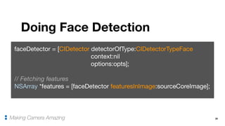 29
Doing Face Detection
Making Camera Amazing
faceDetector = [CIDetector detectorOfType:CIDetectorTypeFace 

context:nil

options:opts];

// Fetching features
NSArray *features = [faceDetector featuresInImage:sourceCoreImage];
 