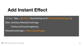33
Add Instant Effect
Making Camera Amazing
CIFilter *filter = [CIFilter filterWithName:@"CIPhotoEffectInstant"];

[filter setValue:filteredCoreImage 

forKey:kCIInputImageKey];

filteredCoreImage = filter.outputImage;
 