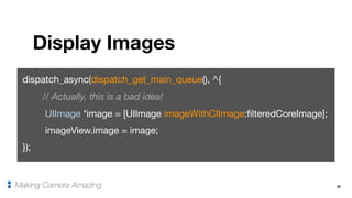 35
Display Images
Making Camera Amazing
dispatch_async(dispatch_get_main_queue(), ^{

// Actually, this is a bad idea!
UIImage *image = [UIImage imageWithCIImage:filteredCoreImage];

imageView.image = image;

});
 