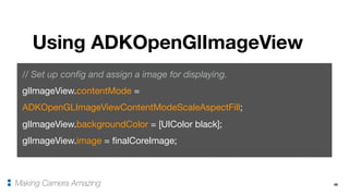 45
Using ADKOpenGlImageView
Making Camera Amazing
// Set up config and assign a image for displaying.
glImageView.contentMode =
ADKOpenGLImageViewContentModeScaleAspectFill;

glImageView.backgroundColor = [UIColor black];

glImageView.image = finalCoreImage;
 