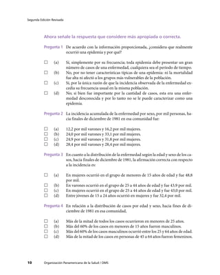 Segunda Edición Revisada




           Ahora señale la respuesta que considere más apropiada o correcta.

           Pregunta 1	 De acuerdo con la información proporcionada, ¿considera que realmente
                       ocurrió una epidemia y por qué?

           ……    (a)	      Sí, simplemente por su frecuencia; toda epidemia debe presentar un gran
                           número de casos de una enfermedad, cualquiera sea el período de tiempo.
           ……    (b)	      No, por no tener características típicas de una epidemia: ni la mortalidad
                           fue alta ni afectó a los grupos más vulnerables de la población.
           ……    (c)	      Sí, por la única razón de que la incidencia observada de la enfermedad ex-
                           cedía su frecuencia usual en la misma población.
           ……    (d)	      No; si bien fue importante por la cantidad de casos, esta era una enfer-
                           medad desconocida y por lo tanto no se le puede caracterizar como una
                           epidemia.

           Pregunta 2	 La incidencia acumulada de la enfermedad por sexo, por mil personas, ha-
                       cia finales de diciembre de 1981 en esa comunidad fue:

           ……    (a)	      12,2 por mil varones y 16,2 por mil mujeres.
           ……    (b)	      24,0 por mil varones y 33,1 por mil mujeres.
           ……    (c)	      24,9 por mil varones y 31,8 por mil mujeres.
           ……    (d)	      28,4 por mil varones y 28,4 por mil mujeres.

           Pregunta 3	 En cuanto a la distribución de la enfermedad según la edad y sexo de los ca-
                       sos, hacia finales de diciembre de 1981, la afirmación correcta con respecto
                       a la incidencia es:

           ……    (a)	      En mujeres ocurrió en el grupo de menores de 15 años de edad y fue 48,8
                           por mil.
           ……    (b)	      En varones ocurrió en el grupo de 25 a 44 años de edad y fue 43,9 por mil.
           ……    (c)	      En mujeres ocurrió en el grupo de 25 a 44 años de edad y fue 43,0 por mil.
           ……    (d)	      Entre jóvenes de 15 a 24 años ocurrió en mujeres y fue 32,4 por mil.

           Pregunta 4	 En relación a la distribución de casos por edad y sexo, hacia fines de di-
                       ciembre de 1981 en esa comunidad,

           ……    (a)	      Más de la mitad de todos los casos ocurrieron en menores de 25 años.
           ……    (b)	      Más del 60% de los casos en menores de 15 años fueron masculinos.
           ……    (c)	      Más del 60% de los casos masculinos ocurrió entre los 25 y 64 años de edad.
           ……    (d)	      Más de la mitad de los casos en personas de 45 a 64 años fueron femeninos.




10         Organización Panamericana de la Salud / OMS
 