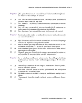 Módulo de principios de epidemiología para el control de enfermedades (MOPECE)




Pregunta 5	 ¿Por qué motivo considera usted se tuvo que realizar un estudio explorato-
            rio utilizando otra estrategia de análisis?

……   (a)	   Para conocer con más seguridad ciertas características del problema que
            pudieran orientar a aclarar sus causas.
……   (b)	   Para responder a la genuina curiosidad científica que despiertan estas si-
            tuaciones.
……   (c)	   Para cubrir, por emergencia, la inherente imperfección de los sistemas re-
            gulares de registro de datos e información epidemiológica.
……   (d)	   Para demostrar a la opinión pública que el problema está bajo control.

Pregunta 6	 Los resultados del estudio de familias de enfermos y familias de sanos de
            esa comunidad indican:

……   (a)	   Que el problema de salud observado posiblemente sea transmisible y tenga
            relación con la presencia de algún insecto vector.
……   (b)	   Que las familias que compraban aceite de venta ambulatoria tenían un ries-
            go de enfermar cercano a 14 veces el de aquellas que no lo usaban.
……   (c)	   Que el uso de aceite de girasol parecía influir aumentando el riesgo familiar
            de contraer la enfermedad.
……   (d)	   Nada relevante, pues el tamaño de la muestra era muy pequeño consideran-
            do la cantidad de casos que habían ocurrido hasta entonces.

Pregunta 7	 En su opinión y considerando la información disponible, ¿cuál etiología
            podría explicar mejor el cuadro epidemiológico completo de esta situa-
            ción?

……   (a)	   Inmunológica: alteración de tipo alérgico, posiblemente mediada por fac-
            tores de naturaleza genética.
……   (b)	   Infecciosa: infección aguda bacteriana, posiblemente por micoplasma
            transmitido por un insecto vector.
……   (c)	   Metabólica: trastorno metabólico endógeno, posiblemente de origen nutri-
            cional.
……   (d)	   Tóxica: agente tóxico diseminado por fuente común, posiblemente alimen-
            taria.




                                                   Organización Panamericana de la Salud / OMS         11
 