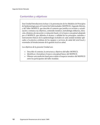 Segunda Edición Revisada




           Contenidos y objetivos

              Esta Unidad Introductoria incluye: i) la presentación de los Módulos de Principios
              de Epidemiología para el Control de Enfermedades (MOPECE), Segunda Edición,
              y del Taller MOPECE, que describe el contexto que justifica su revisión y actuali-
              zación y enmarca sus objetivos, contenido temático, metodología didáctica, dura-
              ción, dinámica de ejecución y evaluación basal; y ii) el marco conceptual adoptado
              por el MOPECE, que delimita el alcance y utilidad de los principios, métodos e
              instrumentos básicos de la epidemiología incluidos en cada unidad modular apli-
              cados a la práctica cotidiana de los equipos y servicios de salud del nivel local y
              orientados al fortalecimiento de la gestión local en salud.

              Los objetivos de la presente Unidad son:

                 •	 Describir el contexto, la estructura y objetivos del taller MOPECE.
                 •	 Identificar y formalizar el marco conceptual básico del MOPECE.
                 •	 Obtener una medición basal para evaluar el impacto temático del MOPECE
                    entre los participantes del taller modular.




12         Organización Panamericana de la Salud / OMS
 