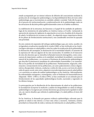 Segunda Edición Revisada




           estado acompañado por un intenso esfuerzo de difusión del conocimiento mediante la
           producción de investigación epidemiológica y la disponibilidad de libros de texto sobre
           epidemiología, que se incrementan en cantidad, calidad y variedad. Todo ello ha apoya-
           do el proceso de institucionalización y profesionalización de la epidemiología, tanto en
           las estructuras de decisión política gubernamentales como en el ámbito académico.

           La redefinición de la estructura, las funciones y el papel de las unidades de epidemio-
           logía de los ministerios de salud pública en América Latina y el Caribe –incluyendo la
           operación de sistemas de vigilancia, la capacitación en servicio, el análisis de la situación
           de salud y la definición de acciones en salud–, ha adquirido mayor importancia dentro
           de los planes de fortalecimiento institucional y una considerable inversión ha apoyado
           esta prioridad.

           En este contexto de expansión del enfoque epidemiológico que, por cierto, sucedió a la
           ya legendaria erradicación mundial de la viruela (1980), se han verificado en las Améri-
           cas logros relevantes en salud pública, entre los cuales la erradicación de la poliomielitis,
           la eliminación del sarampión, la disminución de la mortalidad infantil y el aumento de
           la esperanza de vida son algunos de los más reconocidos. Es también en el transcurso
           de estos dos decenios que se intensifica la llamada transición demográfica, como conse-
           cuencia de importantes cambios en la natalidad, mortalidad, fecundidad y crecimiento
           natural de las poblaciones, y se reconoce el fenómeno de polarización epidemiológica,
           que describe la dominancia simultánea de enfermedades transmisibles y no transmisi-
           bles en los perfiles de mortalidad de las poblaciones. Paulatinamente, migración, urba-
           nización y envejecimiento de las poblaciones, así como padecimientos crónico-degene-
           rativos, discapacidad, violencia, conductas y estilos de vida, acceso a servicios de salud y
           redes de apoyo social, entre otros, adquieren renovada importancia para la salud pública
           y se convierten en sujetos de análisis epidemiológico en las Américas. Adicionalmente,
           las enfermedades emergentes y reemergentes, como el Síndrome de Inmunodeficiencia
           Adquirida –SIDA– (1981) y el cólera (1991), se han constituido en un estímulo para el
           fortalecimiento de las capacidades epidemiológicas locales, nacionales y regionales en
           los últimos tiempos.

           La preocupación por la distribución de los determinantes de salud en las poblaciones,
           la necesidad de incorporar la medición y análisis de desigualdades en salud al enfoque
           epidemiológico y la urgencia por orientar decisiones que promuevan la equidad en salud
           son, así, nuevos desafíos que enfrenta la epidemiología y la salud pública al inicio del
           Siglo XXI.

           En las Américas, la demanda por generar evidencia epidemiológica relevante para la
           gestión en salud es más intensa y se hace más crítica y necesaria. Asimismo, reclama
           prioridad en el desarrollo de redes y sistemas de información en salud pública, el forta-



14         Organización Panamericana de la Salud / OMS
 