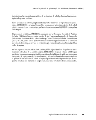 Módulo de principios de epidemiología para el control de enfermedades (MOPECE)




lecimiento de las capacidades analíticas de la situación de salud y el uso de la epidemio-
logía en la gestión sanitaria.

Sobre la base de lo anterior, se planteó la necesidad de revisar la vigencia de los conte-
nidos del MOPECE, a la luz de los cambios ocurridos en la teoría y práctica de la salud
pública panamericana y estimulado por la continua demanda del MOPECE en los países
de la Región.

El proceso de revisión del MOPECE, conducido por el Programa Especial de Análisis
de Salud (SHA) con la cooperación técnica de los Programas Regionales de Desarrollo
de Recursos Humanos (HSR) y Prevención y Control de Enfermedades Transmisibles
(HCT) de OPS, contó con la participación de numerosos profesionales de la salud con
experiencia docente y de servicio en epidemiología y otras disciplinas de la salud pública
en las Américas.

En esta segunda edición del MOPECE se ha puesto especial énfasis en preservar la na-
turaleza y estructura de la edición original. El MOPECE– Segunda edición (2001) sigue
siendo un instrumento de capacitación en epidemiología básica, dirigido a profesionales
integrantes de equipos y redes locales de salud y orientado al uso de la epidemiología en
la gestión de los servicios de salud, en especial para facilitar la implementación de res-
puestas prácticas a la atención de los problemas de salud cotidianos de las comunidades.




                                                    Organización Panamericana de la Salud / OMS         15
 