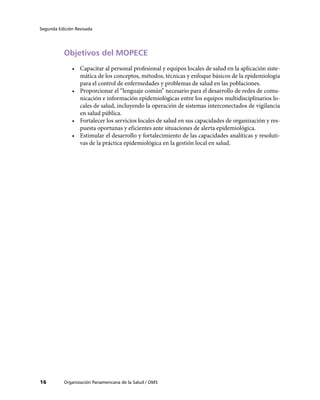 Segunda Edición Revisada




           Objetivos del MOPECE
              •	 Capacitar al personal profesional y equipos locales de salud en la aplicación siste-
                 mática de los conceptos, métodos, técnicas y enfoque básicos de la epidemiología
                 para el control de enfermedades y problemas de salud en las poblaciones.
              •	 Proporcionar el “lenguaje común” necesario para el desarrollo de redes de comu-
                 nicación e información epidemiológicas entre los equipos multidisciplinarios lo-
                 cales de salud, incluyendo la operación de sistemas interconectados de vigilancia
                 en salud pública.
              •	 Fortalecer los servicios locales de salud en sus capacidades de organización y res-
                 puesta oportunas y eficientes ante situaciones de alerta epidemiológica.
              •	 Estimular el desarrollo y fortalecimiento de las capacidades analíticas y resoluti-
                 vas de la práctica epidemiológica en la gestión local en salud.




16         Organización Panamericana de la Salud / OMS
 