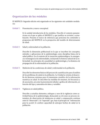 Módulo de principios de epidemiología para el control de enfermedades (MOPECE)




Organización de los módulos
El MOPECE–Segunda edición está organizado en las siguientes seis unidades modula-
res:

Unidad 1:	 Presentación y marco conceptual.

            Es la unidad introductoria de los módulos. Describe el contexto paname-
            ricano en el que se aplica el MOPECE y que justifica su revisión y actua-
            lización. Presenta el marco de referencia que posiciona los contenidos y
            propuestas del MOPECE en la perspectiva del modelo de determinantes
            de salud.

Unidad 2:	 Salud y enfermedad en la población.

            Describe la dimensión poblacional en la que se inscriben los conceptos,
            métodos y aplicaciones de la epidemiología como disciplina básica de la
            salud pública. En el contexto de la transición epidemiológica, la emergen-
            cia-reemergencia de enfermedades, incluyendo la historia natural de la en-
            fermedad, los principios de causalidad en epidemiología y la dinámica de
            propagación de la enfermedad en la población.

Unidad 3:	 Medición de las condiciones de salud y enfermedad en la población.

            Describe los elementos básicos del proceso de cuantificación para el análisis
            de los problemas de salud en la población. La Unidad se orienta al desarro-
            llo de destrezas mínimas para el tratamiento científico de la información
            numérica en salud. Se describen las medidas de resumen, de frecuencia y
            de asociación, así como la presentación tabular y gráfica de información, en
            función del tipo y naturaleza de datos y variables.

Unidad 4:	 Vigilancia en salud pública.

            Describe y actualiza elementos, enfoques y usos de la vigilancia como ac-
            tividad básica de la epidemiología, destacando su rol como un proceso sis-
            temático de observación de tendencias en salud y comparación continua
            entre lo “observado” y lo “esperado” que, bajo el principio de “información
            para la acción”, le confiere capacidad de anticipar hechos de salud en la
            población.




                                                   Organización Panamericana de la Salud / OMS         17
 