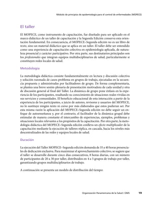 Módulo de principios de epidemiología para el control de enfermedades (MOPECE)




El taller
El MOPECE, como instrumento de capacitación, fue diseñado para ser aplicado en el
marco didáctico de un taller de capacitación y la Segunda Edición conserva esta orien-
tación fundamental. En consecuencia, el MOPECE–Segunda edición no es un libro de
texto, sino un material didáctico que se aplica en un taller. El taller debe ser entendido
como una experiencia de capacitación colectiva en epidemiología aplicada, de natura-
leza presencial y carácter participativo. Por otra parte, sus destinatarios principales son
los profesionales que integran equipos multidisciplinarios de salud, particularmente si
constituyen redes locales de salud.

Metodología

La metodología didáctica consiste fundamentalmente en lectura y discusión colectiva
y solución razonada de casos-problema en grupos de trabajo, ejecutadas en la secuen-
cia propuesta y administradas por facilitadores de grupo. De forma complementaria,
se plantea una breve sesión-plenaria de presentación motivadora de cada unidad y otra
de discusión general al final del Taller. La dinámica de grupo pone énfasis en la expe-
riencia de los participantes, resaltando su conocimiento de situaciones reales vividas en
sus servicios y comunidades. El beneficio educacional de esta interacción a partir de la
experiencia de los participantes, a juicio de autores, revisores y usuarios del MOPECE,
no lo sustituye ningún texto ni curso por más elaborados que estos pudieran ser. Por
esta misma razón la aplicación del MOPECE–Segunda edición no debe seguir un en-
foque de autoenseñanza y, por el contrario, el facilitador de la dinámica grupal debe
estimular de manera constante el intercambio de experiencias, ejemplos, problemas y
situaciones locales relevantes a los propósitos de la capacitación. Por otra parte, la meto-
dología didáctica del MOPECE–Segunda edición conlleva un efecto multiplicador de la
capacitación mediante la ejecución de talleres réplica, en cascada, hacia los niveles más
descentralizados de las redes y equipos locales de salud.

Duración

La ejecución del Taller MOPECE–Segunda edición demanda de 35 a 40 horas presencia-
les de dedicación exclusiva. Para maximizar el aprovechamiento colectivo, se sugiere que
el taller se desarrolle durante cinco días consecutivos, 8 horas diarias, con un número
de participantes de 20 a 30 por taller, distribuidos en 4 a 5 grupos de trabajo por taller,
garantizando grupos multidisciplinarios de trabajo.

A continuación se presenta un modelo de distribución del tiempo:




                                                     Organización Panamericana de la Salud / OMS         19
 