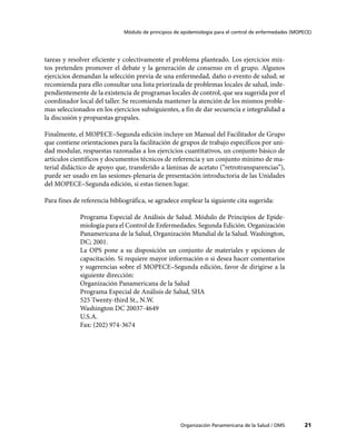 Módulo de principios de epidemiología para el control de enfermedades (MOPECE)




tareas y resolver eficiente y colectivamente el problema planteado. Los ejercicios mix-
tos pretenden promover el debate y la generación de consenso en el grupo. Algunos
ejercicios demandan la selección previa de una enfermedad, daño o evento de salud; se
recomienda para ello consultar una lista priorizada de problemas locales de salud, inde-
pendientemente de la existencia de programas locales de control, que sea sugerida por el
coordinador local del taller. Se recomienda mantener la atención de los mismos proble-
mas seleccionados en los ejercicios subsiguientes, a fin de dar secuencia e integralidad a
la discusión y propuestas grupales.

Finalmente, el MOPECE–Segunda edición incluye un Manual del Facilitador de Grupo
que contiene orientaciones para la facilitación de grupos de trabajo específicos por uni-
dad modular, respuestas razonadas a los ejercicios cuantitativos, un conjunto básico de
artículos científicos y documentos técnicos de referencia y un conjunto mínimo de ma-
terial didáctico de apoyo que, transferido a láminas de acetato (“retrotransparencias”),
puede ser usado en las sesiones-plenaria de presentación introductoria de las Unidades
del MOPECE–Segunda edición, si estas tienen lugar.

Para fines de referencia bibliográfica, se agradece emplear la siguiente cita sugerida:

             Programa Especial de Análisis de Salud. Módulo de Principios de Epide-
             miología para el Control de Enfermedades. Segunda Edición. Organización
             Panamericana de la Salud, Organización Mundial de la Salud. Washington,
             DC; 2001.
             La OPS pone a su disposición un conjunto de materiales y opciones de
             capacitación. Si requiere mayor información o si desea hacer comentarios
             y sugerencias sobre el MOPECE–Segunda edición, favor de dirigirse a la
             siguiente dirección:
             Organización Panamericana de la Salud
             Programa Especial de Análisis de Salud, SHA
             525 Twenty-third St., N.W.
             Washington DC 20037-4649
             U.S.A.
             Fax: (202) 974-3674




                                                     Organización Panamericana de la Salud / OMS         21
 