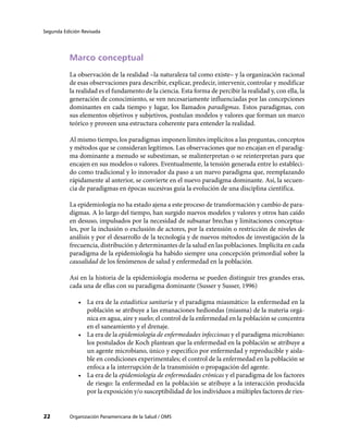 Segunda Edición Revisada




           Marco conceptual
           La observación de la realidad –la naturaleza tal como existe– y la organización racional
           de esas observaciones para describir, explicar, predecir, intervenir, controlar y modificar
           la realidad es el fundamento de la ciencia. Esta forma de percibir la realidad y, con ella, la
           generación de conocimiento, se ven necesariamente influenciadas por las concepciones
           dominantes en cada tiempo y lugar, los llamados paradigmas. Estos paradigmas, con
           sus elementos objetivos y subjetivos, postulan modelos y valores que forman un marco
           teórico y proveen una estructura coherente para entender la realidad.

           Al mismo tiempo, los paradigmas imponen límites implícitos a las preguntas, conceptos
           y métodos que se consideran legítimos. Las observaciones que no encajan en el paradig-
           ma dominante a menudo se subestiman, se malinterpretan o se reinterpretan para que
           encajen en sus modelos o valores. Eventualmente, la tensión generada entre lo estableci-
           do como tradicional y lo innovador da paso a un nuevo paradigma que, reemplazando
           rápidamente al anterior, se convierte en el nuevo paradigma dominante. Así, la secuen-
           cia de paradigmas en épocas sucesivas guía la evolución de una disciplina científica.

           La epidemiología no ha estado ajena a este proceso de transformación y cambio de para-
           digmas. A lo largo del tiempo, han surgido nuevos modelos y valores y otros han caído
           en desuso, impulsados por la necesidad de subsanar brechas y limitaciones conceptua-
           les, por la inclusión o exclusión de actores, por la extensión o restricción de niveles de
           análisis y por el desarrollo de la tecnología y de nuevos métodos de investigación de la
           frecuencia, distribución y determinantes de la salud en las poblaciones. Implícita en cada
           paradigma de la epidemiología ha habido siempre una concepción primordial sobre la
           causalidad de los fenómenos de salud y enfermedad en la población.

           Así en la historia de la epidemiología moderna se pueden distinguir tres grandes eras,
           cada una de ellas con su paradigma dominante (Susser y Susser, 1996)

              •	 La era de la estadística sanitaria y el paradigma miasmático: la enfermedad en la
                 población se atribuye a las emanaciones hediondas (miasma) de la materia orgá-
                 nica en agua, aire y suelo; el control de la enfermedad en la población se concentra
                 en el saneamiento y el drenaje.
              •	 La era de la epidemiología de enfermedades infecciosas y el paradigma microbiano:
                 los postulados de Koch plantean que la enfermedad en la población se atribuye a
                 un agente microbiano, único y específico por enfermedad y reproducible y aisla-
                 ble en condiciones experimentales; el control de la enfermedad en la población se
                 enfoca a la interrupción de la transmisión o propagación del agente.
              •	 La era de la epidemiología de enfermedades crónicas y el paradigma de los factores
                 de riesgo: la enfermedad en la población se atribuye a la interacción producida
                 por la exposición y/o susceptibilidad de los individuos a múltiples factores de ries-


22         Organización Panamericana de la Salud / OMS
 