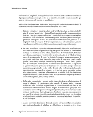 Segunda Edición Revisada




           cioeconómicas, de género, etnia y otros factores culturales en la salud está estimulando
           el progreso de la epidemiología social en la identificación de los sistemas causales que
           generan patrones de enfermedad en la población.

           A continuación se describen brevemente las principales características en cada uno de
           los niveles considerados en el modelo de determinantes de la salud.

              •	 Factores biológicos y caudal genético. La diversidad genética, la diferencia bioló-
                 gica de género, la nutrición y dieta, el funcionamiento de los sistemas orgánicos
                 internos y los procesos de maduración y envejecimiento son determinantes fun-
                 damentales de la salud sobre los cuales es posible intervenir positivamente para
                 promover y recuperar la salud. Un número creciente de factores genéticos se ve
                 implicado en la producción de diversos problemas de salud, infecciosos, cardio-
                 vasculares, metabólicos, neoplásicos, mentales, cognitivos y conductuales.

              •	 Factores individuales y preferencias en estilos de vida. La conducta del individuo,
                 sus creencias, valores, bagaje histórico y percepción del mundo, su actitud frente
                 al riesgo y la visión de su salud futura, su capacidad de comunicación, de manejo
                 del estrés y de adaptación y control sobre las circunstancias de su vida determinan
                 sus preferencias y estilo de vivir. No obstante, lejos de ser un exclusivo asunto de
                 preferencia individual libre, las conductas y estilos de vida están condicionados
                 por los contextos sociales que los moldean y restringen. De esta forma, proble-
                 mas de salud como el tabaquismo, la desnutrición, el alcoholismo, la exposición
                 a agentes infecciosos y tóxicos, la violencia y los accidentes, aunque tienen sus
                 determinantes proximales en los estilos de vida y las preferencias individuales,
                 tienen también sus macrodeterminantes en el nivel de acceso a servicios básicos,
                 educación, empleo, vivienda e información, en la equidad de la distribución del
                 ingreso económico y en la manera como la sociedad tolera, respeta y celebra la
                 diversidad de género, etnia, culto y opinión.

              •	 Influencias comunitarias y soporte social. La presión de grupo, la inmunidad de
                 masa, la cohesión y la confianza sociales, las redes de soporte social y otras va-
                 riables asociadas al nivel de integración social e inversión en el capital social son
                 ejemplos de determinantes de la salud propios de este nivel de agregación. Está
                 claramente reconocido que el nivel de participación de las personas en actividades
                 sociales, membresía a clubes, integración familiar y redes de amistades ejercen
                 un papel determinante en problemas de salud tan disímiles como, por ejemplo, el
                 reinfarto de miocardio, las complicaciones del embarazo, la diabetes, el suicidio y
                 el uso de drogas.

              •	 Acceso a servicios de atención de salud. Ciertos servicios médicos son efectivos
                 para mejorar el estado de salud de la población en su conjunto y otros tienen


26         Organización Panamericana de la Salud / OMS
 