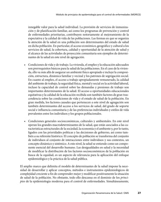 Módulo de principios de epidemiología para el control de enfermedades (MOPECE)




      innegable valor para la salud individual. La provisión de servicios de inmuniza-
      ción y de planificación familiar, así como los programas de prevención y control
      de enfermedades prioritarias, contribuyen notoriamente al mejoramiento de la
      expectativa y la calidad de vida de las poblaciones. Las formas en que se organiza
      la atención de la salud en una población son determinantes del estado de salud
      en dicha población. En particular, el acceso económico, geográfico y cultural a los
      servicios de salud, la cobertura, calidad y oportunidad de la atención de salud y
      el alcance de las actividades de proyección comunitaria son ejemplos de determi-
      nantes de la salud en este nivel de agregación.

   •	 Condiciones de vida y de trabajo. La vivienda, el empleo y la educación adecuados
      son prerrequisitos básicos para la salud de las poblaciones. En el caso de la vivien-
      da, ello va más allá de asegurar un ambiente físico apropiado e incluye la composi-
      ción, estructura, dinámica familiar y vecinal y los patrones de segregación social.
      En cuanto al empleo, el acceso a trabajo apropiadamente remunerado, la calidad
      del ambiente de trabajo, la seguridad física, mental y social en la actividad laboral,
      incluso la capacidad de control sobre las demandas y presiones de trabajo son
      importantes determinantes de la salud. El acceso a oportunidades educacionales
      equitativas y la calidad de la educación recibida son también factores de gran tras-
      cendencia sobre las condiciones de vida y el estado de salud de la población. En
      gran medida, los factores causales que pertenecen a este nivel de agregación son
      también determinantes del acceso a los servicios de salud, del grado de soporte
      social e influencia comunitaria y de las preferencias individuales y estilos de vida
      prevalentes entre los individuos y los grupos poblacionales.

   •	 Condiciones generales socioeconómicas, culturales y ambientales. En este nivel
      operan los grandes macrodeterminantes de la salud, que están asociados a las ca-
      racterísticas estructurales de la sociedad, la economía y el ambiente y, por lo tanto,
      ligados con las prioridades políticas y las decisiones de gobierno, así como tam-
      bién a su referente histórico. El concepto de población se transforma del conjunto
      de individuos al conjunto de interacciones entre individuos y sus contextos, un
      concepto dinámico y sistémico. A este nivel, la salud se entiende como un compo-
      nente esencial del desarrollo humano. Las desigualdades en salud y la necesidad
      de modificar la distribución de los factores socioeconómicos de la población en
      busca de la equidad, es un aspecto de relevancia para la aplicación del enfoque
      epidemiológico y la práctica de la salud pública.

El amplio marco que delimita el modelo de determinantes de la salud impone la nece-
sidad de desarrollar y aplicar conceptos, métodos e instrumentos epidemiológicos de
complejidad creciente a fin de comprender mejor y modificar positivamente la situación
de salud de la población. No obstante, todo ello descansa en el dominio de los princi-
pios de la epidemiología moderna para el control de enfermedades. Simultáneamente,


                                                     Organización Panamericana de la Salud / OMS         27
 