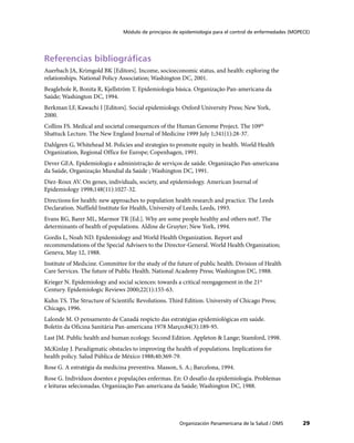 Módulo de principios de epidemiología para el control de enfermedades (MOPECE)




Referencias bibliográficas
Auerbach JA, Krimgold BK [Editors]. Income, socioeconomic status, and health: exploring the
relationships. National Policy Association; Washington DC, 2001.
Beaglehole R, Bonita R, Kjellström T. Epidemiologia básica. Organização Pan-americana da
Saúde; Washington DC, 1994.
Berkman LF, Kawachi I [Editors]. Social epidemiology. Oxford University Press; New York,
2000.
Collins FS. Medical and societal consequences of the Human Genome Project. The 109th
Shattuck Lecture. The New England Journal of Medicine 1999 July 1;341(1):28-37.
Dahlgren G, Whitehead M. Policies and strategies to promote equity in health. World Health
Organization, Regional Office for Europe; Copenhagen, 1991.
Dever GEA. Epidemiologia e administração de serviços de saúde. Organização Pan-americana
da Saúde, Organização Mundial da Saúde ; Washington DC, 1991.
Diez-Roux AV. On genes, individuals, society, and epidemiology. American Journal of
Epidemiology 1998;148(11):1027-32.
Directions for health: new approaches to population health research and practice. The Leeds
Declaration. Nuffield Institute for Health, University of Leeds; Leeds, 1993.
Evans RG, Barer ML, Marmor TR [Ed.]. Why are some people healthy and others not?. The
determinants of health of populations. Aldine de Gruyter; New York, 1994.
Gordis L, Noah ND. Epidemiology and World Health Organization. Report and
recommendations of the Special Advisers to the Director-General. World Health Organization;
Geneva, May 12, 1988.
Institute of Medicine. Committee for the study of the future of public health. Division of Health
Care Services. The future of Public Health. National Academy Press; Washington DC, 1988.
Krieger N. Epidemiology and social sciences: towards a critical reengagement in the 21st
Century. Epidemiologic Reviews 2000;22(1):155-63.
Kuhn TS. The Structure of Scientific Revolutions. Third Edition. University of Chicago Press;
Chicago, 1996.
Lalonde M. O pensamento de Canadá respicto das estratégias epidemiológicas em saúde.
Boletín da Oficina Sanitária Pan-americana 1978 Março;84(3):189-95.
Last JM. Public health and human ecology. Second Edition. Appleton & Lange; Stamford, 1998.
McKinlay J. Paradigmatic obstacles to improving the health of populations. Implications for
health policy. Salud Pública de México 1988;40:369-79.
Rose G. A estratégia da medicina preventiva. Masson, S. A.; Barcelona, 1994.
Rose G. Indivíduos doentes e populações enfermas. En: O desafio da epidemiologia. Problemas
e leituras selecionadas. Organização Pan-americana da Saúde; Washington DC, 1988.




                                                       Organización Panamericana de la Salud / OMS         29
 
