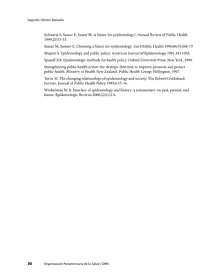 Segunda Edición Revisada



           Schwartz S, Susser E, Susser M. A future for epidemiology?. Annual Review of Public Health
           1999;20:15-33.
           Susser M, Sussser E. Choosing a future for epidemiology. Am J Public Health 1996;86(5):668-73
           Shapiro S. Epidemiology and public policy. American Journal of Epidemiology 1991;143:1058.
           Spasoff RA. Epidemiologic methods for health policy. Oxford University Press; New York, 1999.
           Strengthening public health action: the strategic direction to improve, promote and protect
           public health. Ministry of Health New Zealand. Public Health Group; Wellington, 1997.
           Terris M. The changing relationships of epidemiology and society: The Robert Cruikshank
           Lecture. Journal of Public Health Policy 1985;6:15-36.
           Winkelstein W, Jr. Interface of epidemiology and history: a commentary on past, present, and
           future. Epidemiologic Reviews 2000;22(1):2-6.




30         Organización Panamericana de la Salud / OMS
 