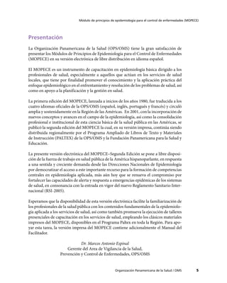 Módulo de principios de epidemiología para el control de enfermedades (MOPECE)




Presentación
La Organización Panamericana de la Salud (OPS/OMS) tiene la gran satisfacción de
presentar los Módulos de Principios de Epidemiología para el Control de Enfermedades
(MOPECE) en su versión electrónica de libre distribución en idioma español.

El MOPECE es un instrumento de capacitación en epidemiología básica dirigido a los
profesionales de salud, especialmente a aquellos que actúan en los servicios de salud
locales, que tiene por finalidad promover el conocimiento y la aplicación práctica del
enfoque epidemiológico en el enfrentamiento y resolución de los problemas de salud, así
como en apoyo a la planificación y la gestión en salud.

La primera edición del MOPECE, lanzada a inicios de los años 1980, fue traducida a los
cuatro idiomas oficiales de la OPS/OMS (español, inglés, portugués y francés) y circuló
amplia y sostenidamente en la Región de las Américas. En 2001, con la incorporación de
nuevos conceptos y avances en el campo de la epidemiología, así como la consolidación
profesional e institucional de esta ciencia básica de la salud pública en las Américas, se
publicó la segunda edición del MOPECE la cual, en su versión impresa, continúa siendo
distribuída regionalmente por el Programa Ampliado de Libros de Texto y Materiales
de Instrucción (PALTEX) de la OPS/OMS y la Fundación Panamericana para la Salud y
Educación.

La presente versión electrónica del MOPECE–Segunda Edición se pone a libre disposi-
ción de la fuerza de trabajo en salud pública de la América hispanoparlante, en respuesta
a una sentida y creciente demanda desde las Direcciones Nacionales de Epidemiología
por democratizar el acceso a este importante recurso para la formación de competencias
centrales en epidemiología aplicada, más aún hoy que se renueva el compromiso por
fortalecer las capacidades de alerta y respuesta a emergencias epidémicas de los sistemas
de salud, en consonancia con la entrada en vigor del nuevo Reglamento Sanitario Inter-
nacional (RSI-2005).

Esperamos que la disponibilidad de esta versión electrónica facilite la familiarización de
los profesionales de la salud pública con los contenidos fundamentales de la epidemiolo-
gía aplicada a los servicios de salud, así como también promueva la ejecución de talleres
presenciales de capacitación en los servicios de salud, empleando los clásicos materiales
impresos del MOPECE, disponibles en el Programa Paltex en toda la Región. Para apo-
yar esta tarea, la versión impresa del MOPECE contiene adicionalmente el Manual del
Facilitador.

                             Dr. Marcos Antonio Espinal
                      Gerente del Area de Vigilancia de la Salud,
                  Prevención y Control de Enfermedades, OPS/OMS


                                                    Organización Panamericana de la Salud / OMS          5
 
