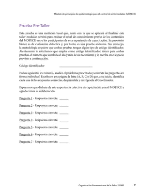Módulo de principios de epidemiología para el control de enfermedades (MOPECE)




Prueba Pre-Taller
Esta prueba es una medición basal que, junto con la que se aplicará al finalizar este
taller modular, servirá para evaluar el nivel de conocimiento previo de los contenidos
del MOPECE entre los participantes de esta experiencia de capacitación. Su propósito
básico es de evaluación didáctica y, por tanto, es una prueba anónima. Sin embargo,
la metodología requiere que ambas pruebas tengan algún tipo de código identificador.
Atentamente le solicitamos que emplee como código identificador, único para ambas
pruebas, el número que combina el día y mes de su nacimiento y lo escriba en el espacio
provisto a continuación.

Código identificador		             ______________________

En los siguientes 25 minutos, analice el problema presentado y conteste las preguntas en
forma individual. Escriba en esta página la letra (A, B, C o D) que, a su juicio, identifica
cada una de las respuestas correctas, despréndala y entrégesela al Coordinador.

Esperamos que disfrute de esta experiencia colectiva de capacitación con el MOPECE y
agradecemos su colaboración.

Pregunta 1 - Respuesta correcta:	 ______

Pregunta 2 - Respuesta correcta:	 ______

Pregunta 3 - Respuesta correcta:	 ______

Pregunta 4 - Respuesta correcta:	 ______

Pregunta 5 - Respuesta correcta:	 ______

Pregunta 6 - Respuesta correcta:	 ______

Pregunta 7 - Respuesta correcta:	 ______




                                                     Organización Panamericana de la Salud / OMS          7
 
