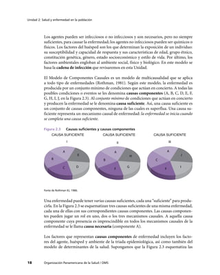 Unidad 2: Salud y enfermedad en la población
18 Organización Panamericana de la Salud / OMS
Los agentes pueden ser infecciosos o no infecciosos y son necesarios, pero no siempre
suficientes, para causar la enfermedad; los agentes no infecciosos pueden ser químicos o
físicos. Los factores del huésped son los que determinan la exposición de un individuo:
su susceptibilidad y capacidad de respuesta y sus características de edad, grupo étnico,
constitución genética, género, estado socioeconómico y estilo de vida. Por último, los
factores ambientales engloban al ambiente social, físico y biológico. En este modelo se
basa la cadena de infección que revisaremos en esta Unidad.
El Modelo de Componentes Causales es un modelo de multicausalidad que se aplica
a todo tipo de enfermedades (Rothman, 1981). Según este modelo, la enfermedad es
producida por un conjunto mínimo de condiciones que actúan en concierto. A todas las
posibles condiciones o eventos se les denomina causas componentes (A, B, C, D, E, F,
G, H, I, J, en la Figura 2.3). Al conjunto mínimo de condiciones que actúan en concierto
y producen la enfermedad se le denomina causa suficiente. Así, una causa suficiente es
un conjunto de causas componentes, ninguna de las cuales es superflua. Una causa su-
ficiente representa un mecanismo causal de enfermedad: la enfermedad se inicia cuando
se completa una causa suficiente.
Figura 2.3 	 Causas suficientes y causas componentes
CAUSA SUFICIENTE CAUSA SUFICIENTE
E
DC
B
F
G
H
I
J
A
CAUSA SUFICIENTE
I II III
A A
B C
F
Fonte de Rothman KJ, 1986.
Una enfermedad puede tener varias causas suficientes, cada una “suficiente” para produ-
cirla. En la Figura 2.3 se esquematizan tres causas suficientes de una misma enfermedad,
cada una de ellas con sus correspondientes causas componentes. Las causas componen-
tes pueden jugar un rol en uno, dos o los tres mecanismos causales. A aquella causa
componente cuya presencia es imprescindible en todos los mecanismos causales de la
enfermedad se le llama causa necesaria (componente A).
Los factores que representan causas componentes de enfermedad incluyen los facto-
res del agente, huésped y ambiente de la triada epidemiológica, así como también del
modelo de determinantes de la salud. Supongamos que la Figura 2.3 esquematiza las
 