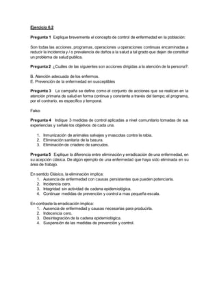 Ejercicio 6.2
Pregunta 1 Explique brevemente el concepto de control de enfermedad en la población:
Son todas las acciones, programas, operaciones u operaciones continuas encaminadas a
reducir la incidencia y / o prevalencia de daños a la salud a tal grado que dejen de constituir
un problema de salud publica.
Pregunta 2 ¿Cuáles de las siguientes son acciones dirigidas a la atención de la persona?:
B. Atención adecuada de los enfermos.
E. Prevención de la enfermedad en susceptibles
Pregunta 3 La campaña se define como el conjunto de acciones que se realizan en la
atención primaria de salud en forma continua y constante a través del tiempo; el programa,
por el contrario, es especifico y temporal.
Falso
Pregunta 4 Indique 3 medidas de control aplicadas a nivel comunitario tomadas de sus
experiencias y señale los objetivos de cada una.
1. Inmunización de animales salvajes y mascotas contra la rabia.
2. Eliminación sanitaria de la basura.
3. Eliminación de criadero de sancudos.
Pregunta 5 Explique la diferencia entre eliminación y erradicación de una enfermedad, en
su acepción clásica. De algún ejemplo de una enfermedad que haya sido eliminada en su
área de trabajo.
En sentido Clásico, la eliminación implica:
1. Ausencia de enfermedad con causas persistentes que pueden potenciarla.
2. Incidencia cero.
3. Integridad sin actividad de cadena epidemiológica.
4. Continuar medidas de prevención y control a mas pequeña escala.
En contraste la erradicación implica:
1. Ausencia de enfermedad y causas necesarias para producirla.
2. Indecencia cero.
3. Desintegración de la cadena epidemiológica.
4. Suspensión de las medidas de prevención y control.
 