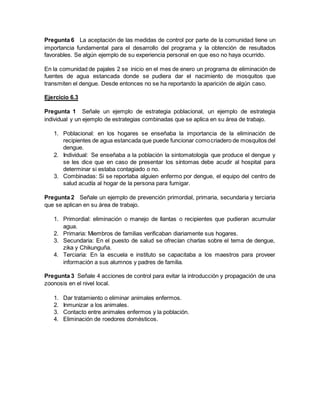 Pregunta 6 La aceptación de las medidas de control por parte de la comunidad tiene un
importancia fundamental para el desarrollo del programa y la obtención de resultados
favorables. Se algún ejemplo de su experiencia personal en que eso no haya ocurrido.
En la comunidad de pajales 2 se inicio en el mes de enero un programa de eliminación de
fuentes de agua estancada donde se pudiera dar el nacimiento de mosquitos que
transmiten el dengue. Desde entonces no se ha reportando la aparición de algún caso.
Ejercicio 6.3
Pregunta 1 Señale un ejemplo de estrategia poblacional, un ejemplo de estrategia
individual y un ejemplo de estrategias combinadas que se aplica en su área de trabajo.
1. Poblacional: en los hogares se enseñaba la importancia de la eliminación de
recipientes de agua estancada que puede funcionar comocriadero de mosquitos del
dengue.
2. Individual: Se enseñaba a la población la sintomatología que produce el dengue y
se les dice que en caso de presentar los síntomas debe acudir al hospital para
determinar si estaba contagiado o no.
3. Combinadas: Si se reportaba alguien enfermo por dengue, el equipo del centro de
salud acudía al hogar de la persona para fumigar.
Pregunta 2 Señale un ejemplo de prevención primordial, primaria, secundaria y terciaria
que se aplican en su área de trabajo.
1. Primordial: eliminación o manejo de llantas o recipientes que pudieran acumular
agua.
2. Primaria: Miembros de familias verificaban diariamente sus hogares.
3. Secundaria: En el puesto de salud se ofrecían charlas sobre el tema de dengue,
zika y Chikunguña.
4. Terciaria: En la escuela e instituto se capacitaba a los maestros para proveer
información a sus alumnos y padres de familia.
Pregunta 3 Señale 4 acciones de control para evitar la introducción y propagación de una
zoonosis en el nivel local.
1. Dar tratamiento o eliminar animales enfermos.
2. Inmunizar a los animales.
3. Contacto entre animales enfermos y la población.
4. Eliminación de roedores domésticos.
 
