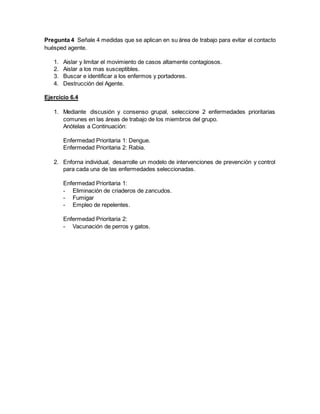 Pregunta 4 Señale 4 medidas que se aplican en su área de trabajo para evitar el contacto
huésped agente.
1. Aislar y limitar el movimiento de casos altamente contagiosos.
2. Aislar a los mas susceptibles.
3. Buscar e identificar a los enfermos y portadores.
4. Destrucción del Agente.
Ejercicio 6.4
1. Mediante discusión y consenso grupal, seleccione 2 enfermedades prioritarias
comunes en las áreas de trabajo de los miembros del grupo.
Anótelas a Continuación:
Enfermedad Prioritaria 1: Dengue.
Enfermedad Prioritaria 2: Rabia.
2. Enforna individual, desarrolle un modelo de intervenciones de prevención y control
para cada una de las enfermedades seleccionadas.
Enfermedad Prioritaria 1:
- Eliminación de criaderos de zancudos.
- Fumigar
- Empleo de repelentes.
Enfermedad Prioritaria 2:
- Vacunación de perros y gatos.
 