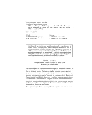 Catalogación por la Biblioteca de la OPS:
Organización Panamericana de la Salud.
Módulos de Principios de Epidemiología para el Control de Enfermedades, segunda
edición. Washington D.C.: OPS, © 2002, 30 p. –(Serie PALTEX N° para Técnicos
Medios y Auxiliares N° 24).
ISBN 92 75 32407 7
I. Título				II. (serie)
1. EPIDEMIOLOGÍA–principios		 2. CONTROL–enfermedades
3. SALUD PÚBLICA			 4. REGION DE LAS AMERICAS
Este Módulo de capacitación están especialmente destinado a los profesionales de
salud de América Latina y se publica dentro del Programa Ampliado de Libros de
Texto y Materiales de Instrucción (PALTEX) de la Organización Panamericana de
la Salud, organismo internacional constituido por los países de las Américas, para
la promoción de la salud de sus habitantes y de la Fundación Panamericana para la
Salud y Educación. Se deja constancia de que este programa está siendo ejecutado
con la cooperación financiera del Banco Interamericano de Desarrollo.
ISBN 92 75 32407 7
© Organización Panamericana de la Salud, 2011
Segunda Edición Revisada
Las publicaciones de la Organización Panamericana de la Salud están acogidas a la
protección prevista por las disposiciones sobre reproducción de originales del Protocolo
2 de la Convención Universal sobre Derecho de Autor. Reservados todos los Derechos.
Las denominaciones empleadas en esta publicación y la forma en que aparecen presentados
los datos que contiene no implican, por parte de la Secretaría de la Organización
Panamericana de la Salud, juicio alguno sobre la condición jurídica de países, territorios,
ciudades o zonas, o de sus autoridades, ni respecto del trazado de sus fronteras o límites.
La mención de determinadas sociedades mercantiles o del nombre comercial de ciertos
productos no implica que la Organización Panamericana de la Salud los apruebe o
recomiende con preferencia a otros análogos.
De las opiniones expresadas en la presente publicación responden únicamente los autores.
 