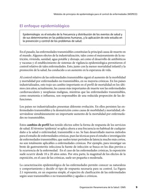 Módulos de principios de epidemiología para el control de enfermedades (MOPECE)
9Organización Panamericana de la Salud / OMS
El enfoque epidemiológico
Epidemiología: es el estudio de la frecuencia y distribución de los eventos de salud y
de sus determinantes en las poblaciones humanas, y la aplicación de este estudio en
la prevención y control de los problemas de salud.
En el pasado, las enfermedades transmisibles constituían la principal causa de muerte en
el mundo. Algunos efectos de la industrialización, tales como el mejoramiento de la nu-
trición, vivienda, sanidad, agua potable y drenaje, así como el desarrollo de antibióticos
y vacunas y el establecimiento de sistemas de vigilancia epidemiológica permitieron el
control relativo de tales enfermedades. Esto, junto con la menor mortalidad infantil y la
promoción de la salud, ha conducido a un aumento en la esperanza de vida.
Al control relativo de las enfermedades transmisibles siguió el aumento de la morbilidad
y mortalidad por enfermedades no transmisibles, en su mayoría crónicas. En los países
industrializados, esto trajo un cambio importante en el perfil de mortalidad en los últi-
mos cien años; actualmente, las causas más importantes de muerte son las enfermedades
cardiovasculares y neoplasias malignas, mientras que las enfermedades transmisibles,
como neumonía o influenza, son responsables de una reducida proporción de las de-
funciones.
Los países no industrializados presentan diferente evolución. En ellos persisten las en-
fermedades transmisibles y la desnutrición como causa de morbilidad y mortalidad, ob-
servándose simultáneamente un importante aumento de la mortalidad por enfermeda-
des no transmisibles.
Estos cambios de perfil han tenido efectos sobre la forma de respuesta de los servicios
de salud. El término ‘epidemia’ se aplica ahora a una frecuencia no habitual de cualquier
daño a la salud o enfermedad, transmisible o no. Se han desarrollado nuevos métodos
para el estudio de enfermedades crónicas, pues las técnicas para el estudio e investigación
de enfermedades transmisibles, que suelen tener períodos de latencia mucho más cortos,
no son totalmente aplicables a enfermedades crónicas. Por ejemplo, para investigar un
brote de gastroenteritis infecciosa la fuente de infección se busca en los días previos a
la ocurrencia de la enfermedad. En el caso de las enfermedades crónicas, la exposición
suele ocurrir desde 10 a 20 años antes. Por otra parte, la magnitud de los efectos de la
exposición, en el caso de las crónicas, suele ser pequeña o moderada.
La caracterización epidemiológica de las enfermedades permite conocer su naturaleza
y comportamiento y decidir el tipo de respuesta necesaria para su control. La Figura
2.1 representa, en un esquema simple, el espectro de clasificación de las enfermedades
según sean transmisibles o no transmisibles y agudas o crónicas.
 