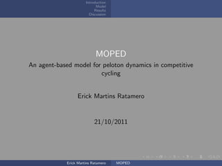 Introduction
                             Model
                            Results
                         Discussion




                             MOPED
An agent-based model for peloton dynamics in competitive
                        cycling


                   Erick Martins Ratamero


                            21/10/2011




             Erick Martins Ratamero   MOPED
 
