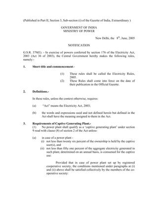 (Published in Part II, Section 3, Sub-section (i) of the Gazette of India, Extraordinary )
GOVERNMENT OF INDIA
MINISTRY OF POWER
New Delhi, the 8th
, June, 2005
NOTIFICATION
G.S.R. 379(E). - In exercise of powers conferred by section 176 of the Electricity Act,
2003 (Act 36 of 2003), the Central Government hereby makes the following rules,
namely:-
1. Short title and commencement.-
(1) These rules shall be called the Electricity Rules,
2005.
(2) These Rules shall come into force on the date of
their publication in the Official Gazette.
2. Definitions.-
In these rules, unless the context otherwise, requires:
(a) “Act” means the Electricity Act, 2003;
(b) the words and expressions used and not defined herein but defined in the
Act shall have the meaning assigned to them in the Act.
3. Requirements of Captive Generating Plant.-
(1) No power plant shall qualify as a ‘captive generating plant’ under section
9 read with clause (8) of section 2 of the Act unless-
(a) in case of a power plant -
(i) not less than twenty six percent of the ownership is held by the captive
user(s), and
(ii) not less than fifty one percent of the aggregate electricity generated in
such plant, determined on an annual basis, is consumed for the captive
use:
Provided that in case of power plant set up by registered
cooperative society, the conditions mentioned under paragraphs at (i)
and (ii) above shall be satisfied collectively by the members of the co-
operative society:
 