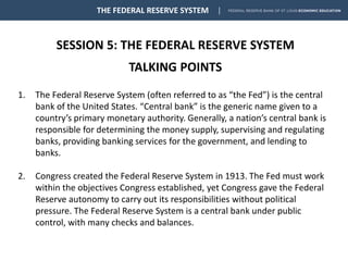 SESSION 5: THE FEDERAL RESERVE SYSTEM
TALKING POINTS
THE FEDERAL RESERVE SYSTEM
1. The Federal Reserve System (often referred to as “the Fed”) is the central
bank of the United States. “Central bank” is the generic name given to a
country’s primary monetary authority. Generally, a nation’s central bank is
responsible for determining the money supply, supervising and regulating
banks, providing banking services for the government, and lending to
banks.
2. Congress created the Federal Reserve System in 1913. The Fed must work
within the objectives Congress established, yet Congress gave the Federal
Reserve autonomy to carry out its responsibilities without political
pressure. The Federal Reserve System is a central bank under public
control, with many checks and balances.
 