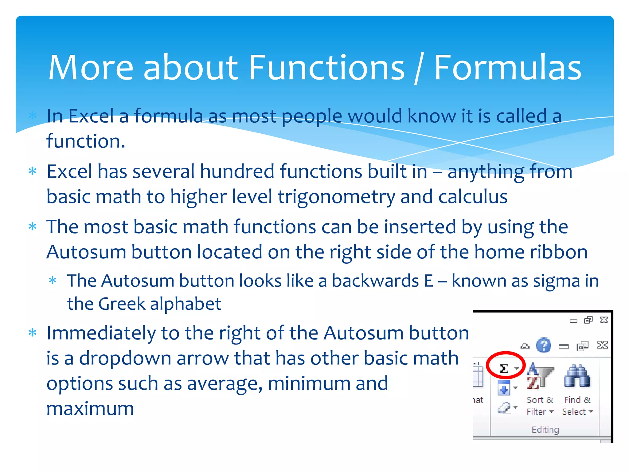  In order to find the sum of a range the user must select the
cell where the answer will be, then click the autosum button.
Excel will then give an assumed range to add. The user can
adjust the range or hit enter to calculate.
 The image to the right shows the range B2:D2 being suggest as
the range to be added.
Summing a Range/ Fill Handle
The image above shows the result of
hitting enter and then reselecting the cell
– notice the small black box in the lower
right corner – this is the fill handle
 