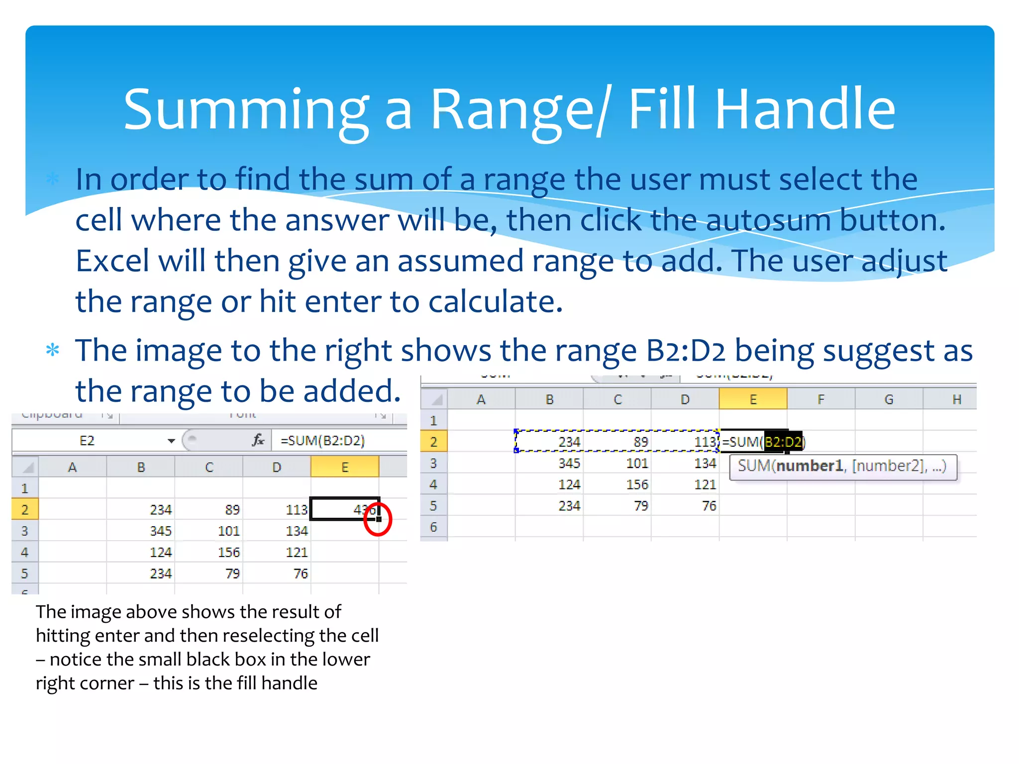  The fill handle is used to copy data, formulas, and completing
sequences of numbers or text
 To use the fill handle place your curser over the handle then
click, hold and drag down
 The image above shows the use of the fill handle after copying
the sum function down the rows.
The fill Handle
 