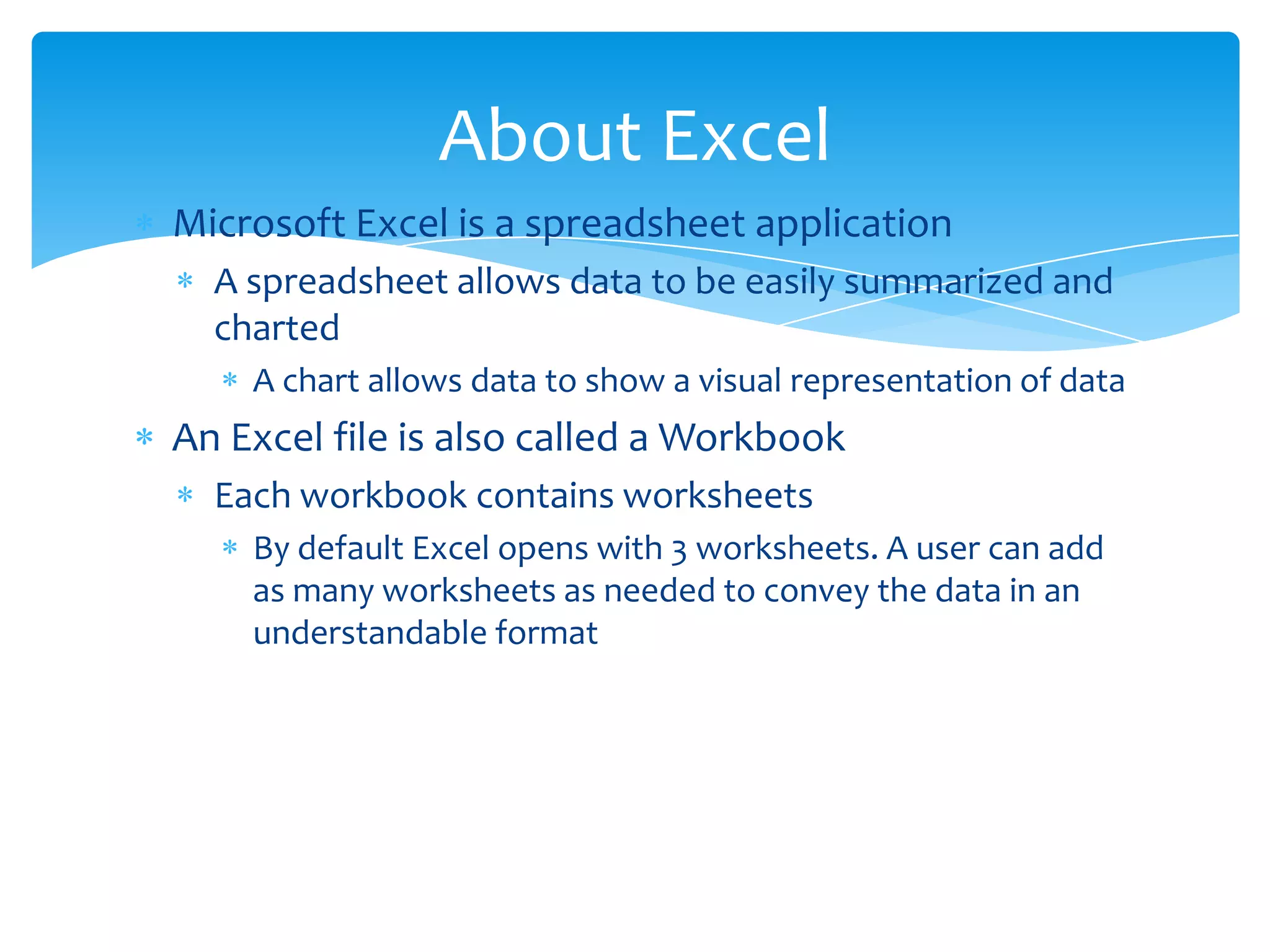  Microsoft Excel is a spreadsheet application
 A spreadsheet allows data to be easily summarized and
charted
 A chart allows data to show a visual representation of data
 An Excel file is also called a Workbook
 Each workbook contains worksheets
 By default Excel opens with 1 worksheet. A user can add as
many worksheets as needed to convey the data in an
understandable format
About Excel
 