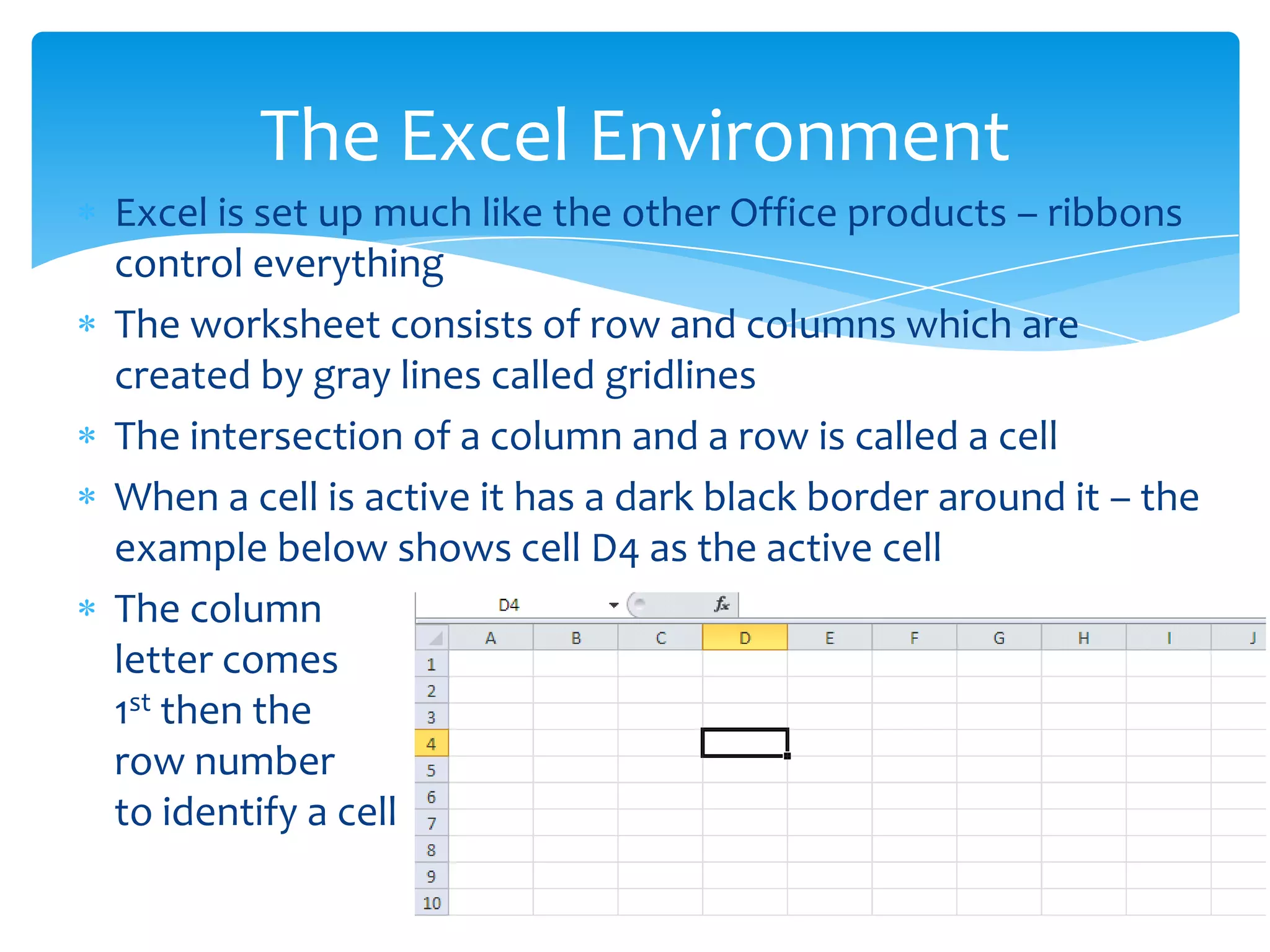  Excel is set up much like the other Office products – ribbons
control everything
 The worksheet consists of row and columns which are
created by gray lines called gridlines
 The intersection of a column and a row is called a cell
 When a cell is active it has a dark black border around it – the
example below shows cell D4 as the active cell
 The column
letter comes
1st then the
row number
to identify a cell
The Excel Environment
 