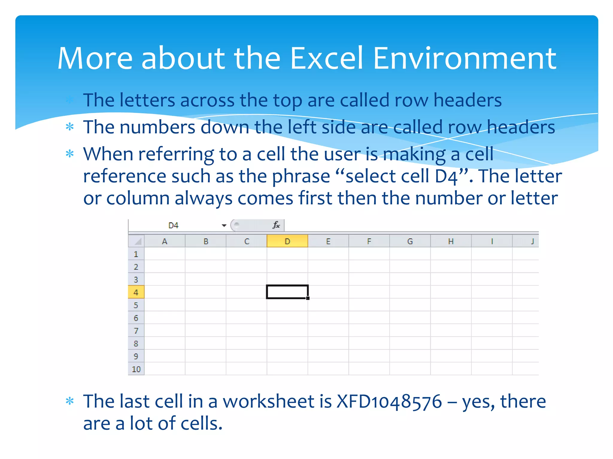  The letters across the top are called row headers
 The numbers down the left side are called row headers
 When referring to a cell the user is making a cell
reference such as the phrase “select cell D4”. The letter
or column always comes first then the number or letter
 The last cell in a worksheet is XFD1048576 – yes, there
are a lot of cells.
More about the Excel Environment
 