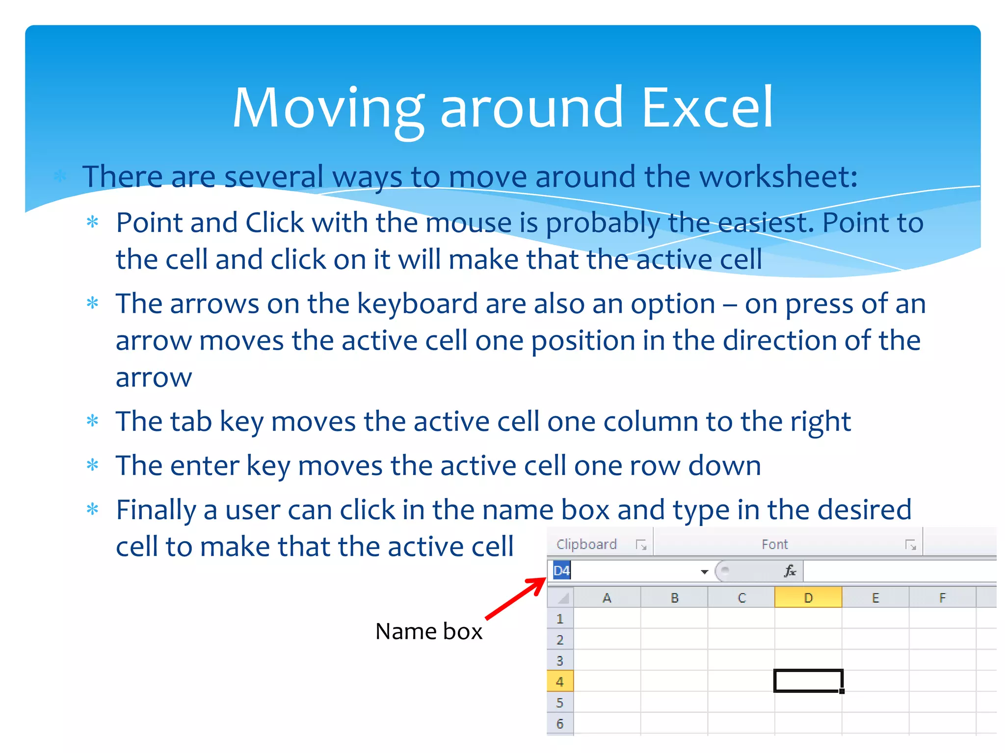  There are several ways to move around the worksheet:
 Point and Click with the mouse is probably the easiest. Point to
the cell and click on it will make that the active cell
 The arrows on the keyboard are also an option – on press of an
arrow moves the active cell one position in the direction of the
arrow
 The tab key moves the active cell one column to the right
 The enter key moves the active cell one row down
 Finally a user can click in the name box and type in the desired
cell to make that the active cell
Moving around Excel
Name box
 
