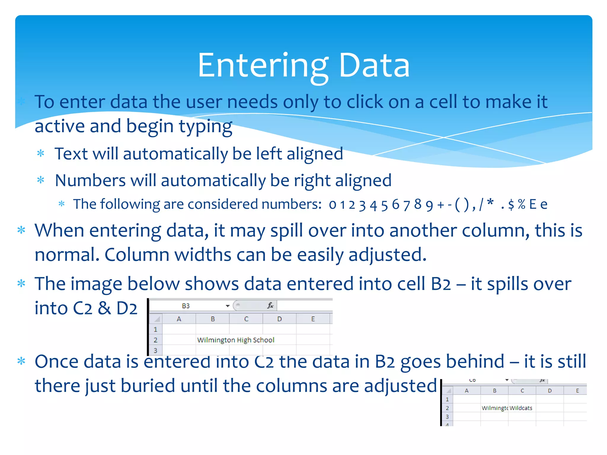  To enter data the user needs only to click on a cell to make it
active and begin typing
 Text will automatically be left aligned
 Numbers will automatically be right aligned
 The following are considered numbers: 0 1 2 3 4 5 6 7 8 9 + - ( ) , / * . $ % E e
 When entering data, it may spill over into another column, this is
normal. Column widths can be easily adjusted.
 The image below shows data entered into cell B2 – it spills over
into C2 & D2
 Once data is entered into C2 the data in B2 goes behind – it is still
there just buried until the columns are adjusted
Entering Data
 