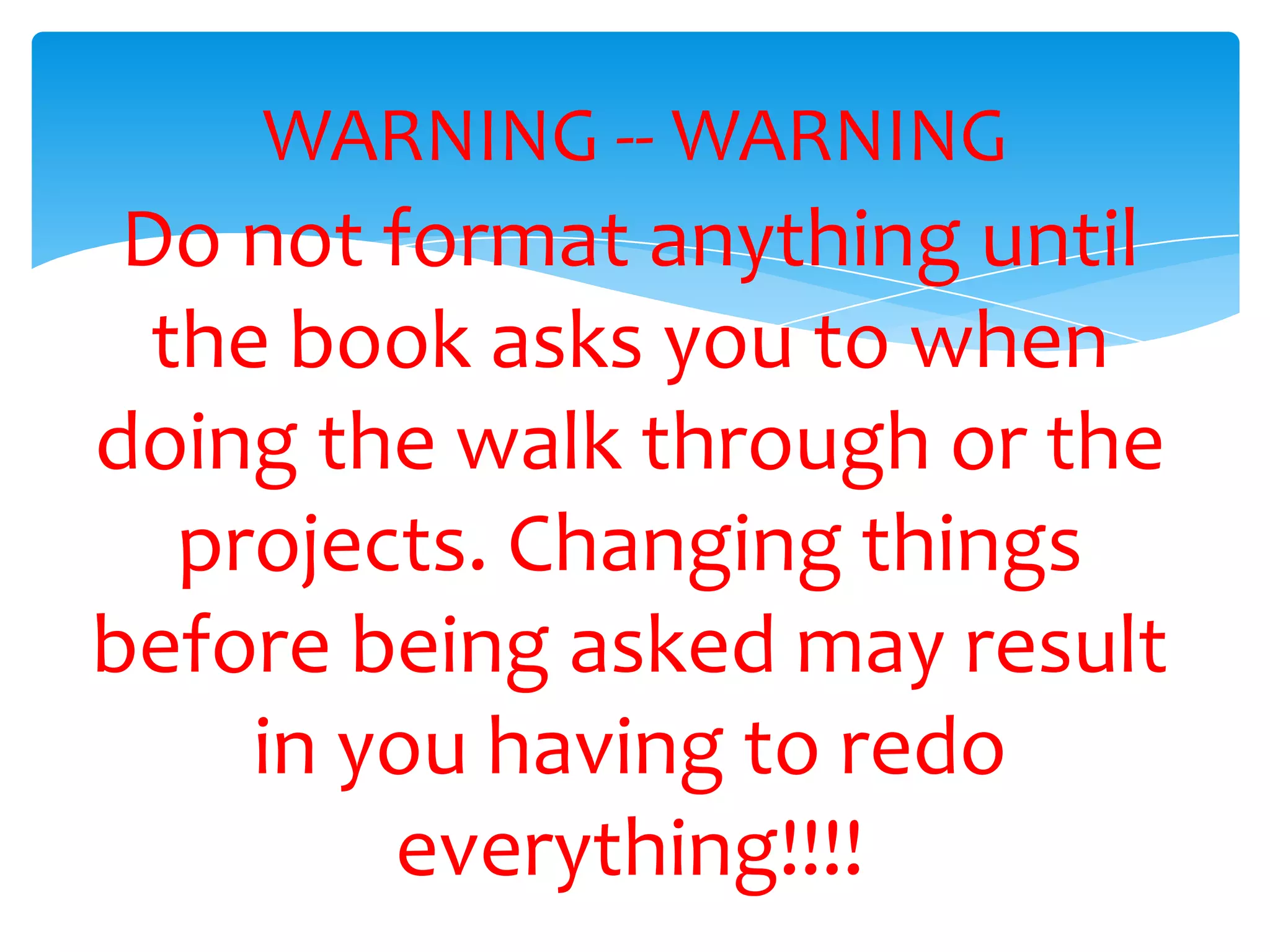 WARNING -- WARNING
Do not format anything until
the book asks you to when
doing the walk through or the
projects. Changing things
before being asked may result
in you having to redo
everything!!!!
 